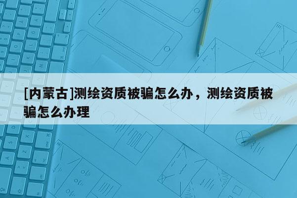 [内蒙古]测绘资质被骗怎么办，测绘资质被骗怎么办理