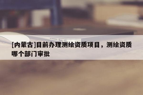 [内蒙古]目前办理测绘资质项目，测绘资质哪个部门审批