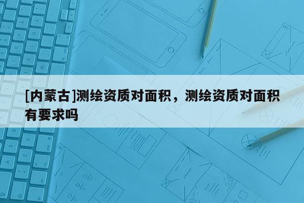 [内蒙古]测绘资质对面积，测绘资质对面积有要求吗