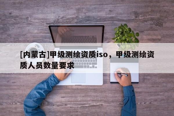 [内蒙古]甲级测绘资质iso，甲级测绘资质人员数量要求