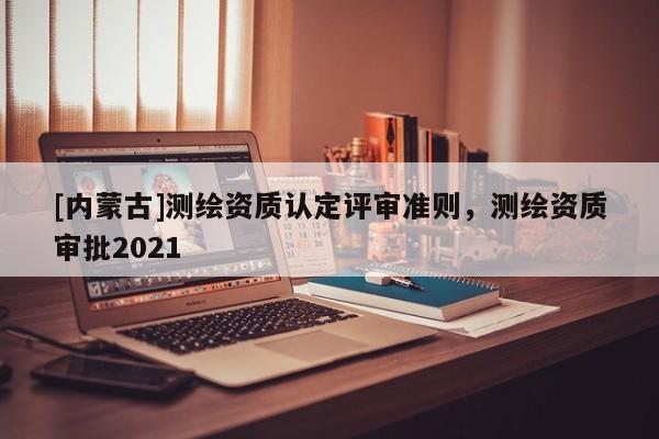 [内蒙古]测绘资质认定评审准则，测绘资质审批2021