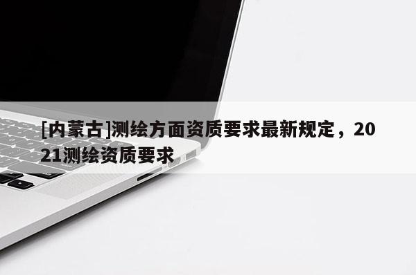 [内蒙古]测绘方面资质要求最新规定，2021测绘资质要求