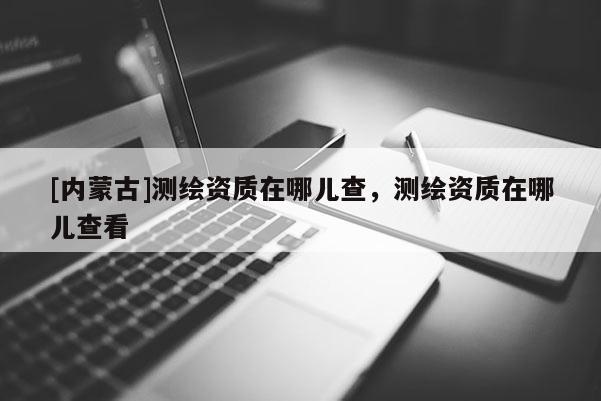[内蒙古]测绘资质在哪儿查，测绘资质在哪儿查看