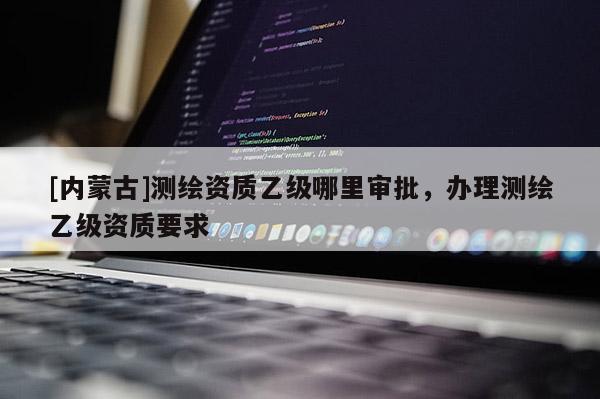 [内蒙古]测绘资质乙级哪里审批，办理测绘乙级资质要求