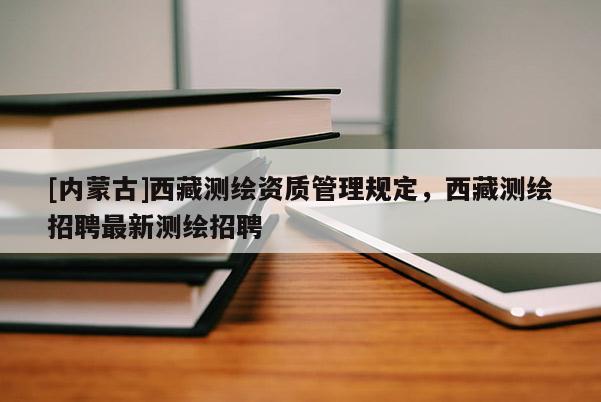 [内蒙古]西藏测绘资质管理规定，西藏测绘招聘最新测绘招聘
