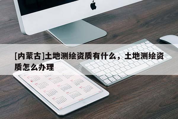 [内蒙古]土地测绘资质有什么，土地测绘资质怎么办理