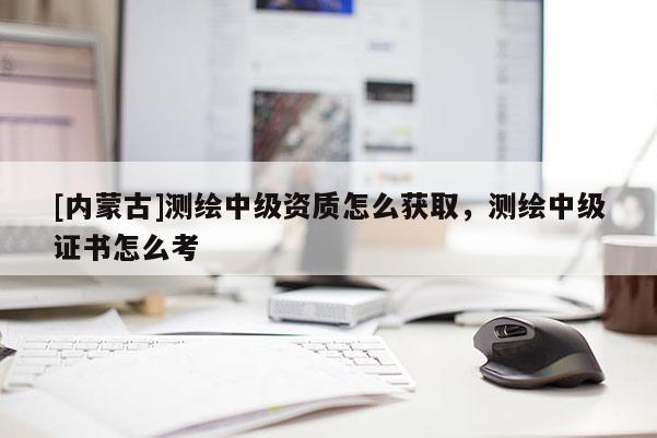 [内蒙古]测绘中级资质怎么获取，测绘中级证书怎么考
