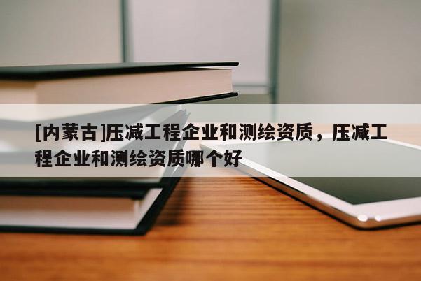 [内蒙古]压减工程企业和测绘资质，压减工程企业和测绘资质哪个好