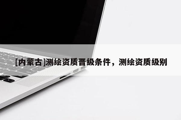 [内蒙古]测绘资质晋级条件，测绘资质级别