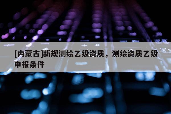 [内蒙古]新规测绘乙级资质，测绘资质乙级申报条件