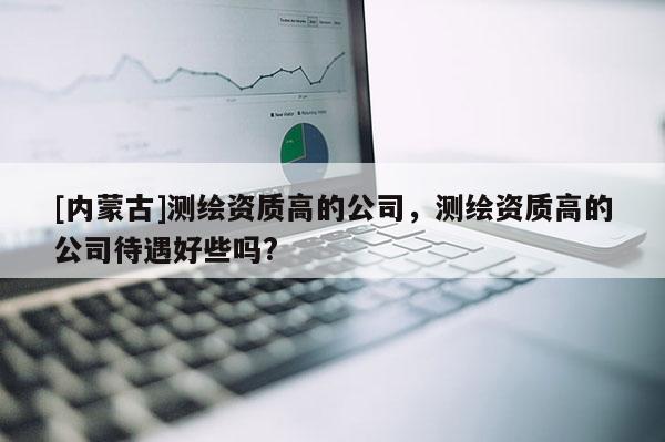 [内蒙古]测绘资质高的公司，测绘资质高的公司待遇好些吗?