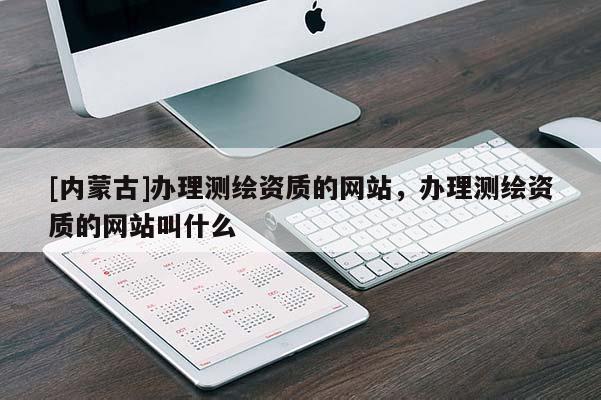 [内蒙古]办理测绘资质的网站，办理测绘资质的网站叫什么