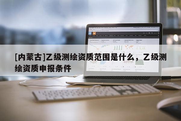 [内蒙古]乙级测绘资质范围是什么，乙级测绘资质申报条件