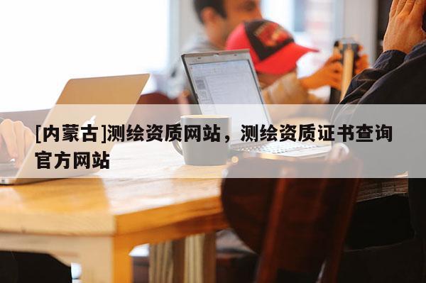 [内蒙古]测绘资质网站，测绘资质证书查询官方网站