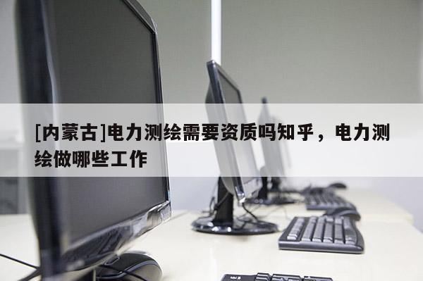 [内蒙古]电力测绘需要资质吗知乎，电力测绘做哪些工作