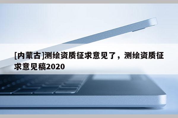 [内蒙古]测绘资质征求意见了，测绘资质征求意见稿2020