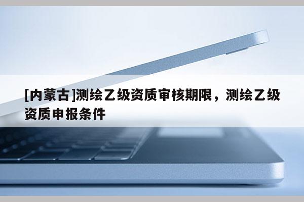 [内蒙古]测绘乙级资质审核期限，测绘乙级资质申报条件