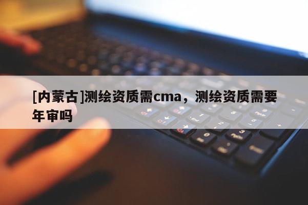 [内蒙古]测绘资质需cma，测绘资质需要年审吗