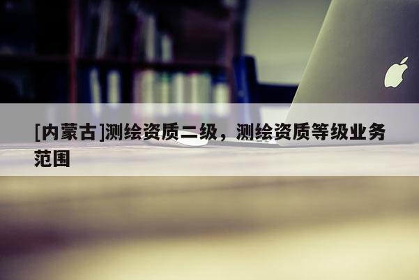 [内蒙古]测绘资质二级，测绘资质等级业务范围