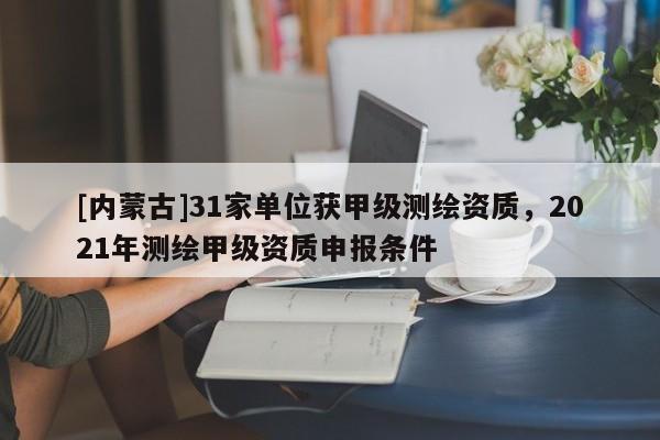 [内蒙古]31家单位获甲级测绘资质，2021年测绘甲级资质申报条件