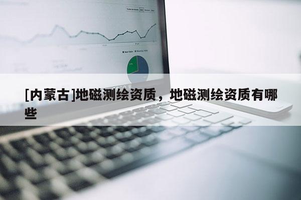 [内蒙古]地磁测绘资质，地磁测绘资质有哪些