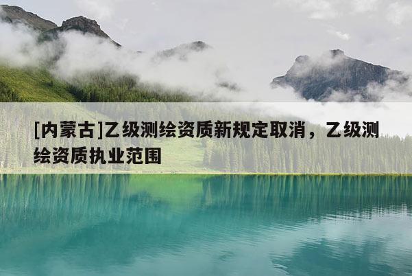 [内蒙古]乙级测绘资质新规定取消，乙级测绘资质执业范围