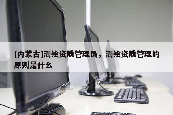 [内蒙古]测绘资质管理员，测绘资质管理的原则是什么
