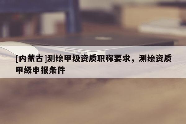 [内蒙古]测绘甲级资质职称要求，测绘资质甲级申报条件