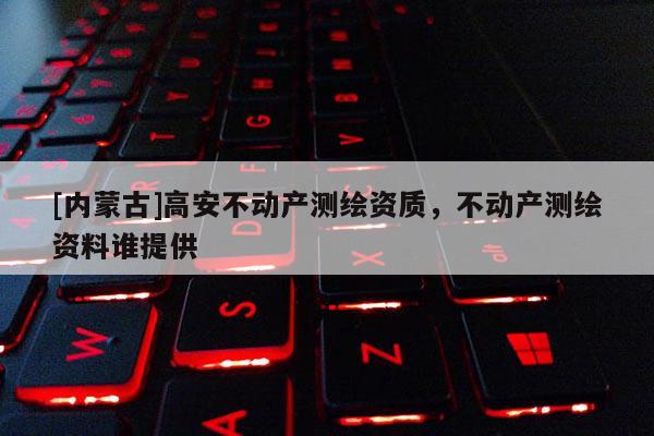 [内蒙古]高安不动产测绘资质，不动产测绘资料谁提供