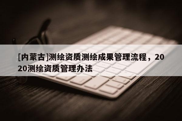 [内蒙古]测绘资质测绘成果管理流程，2020测绘资质管理办法
