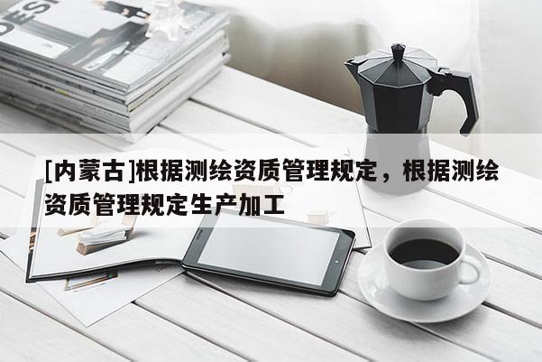 [内蒙古]根据测绘资质管理规定，根据测绘资质管理规定生产加工