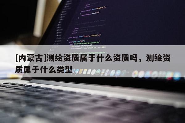 [内蒙古]测绘资质属于什么资质吗，测绘资质属于什么类型