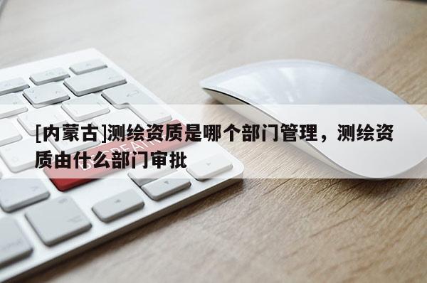 [内蒙古]测绘资质是哪个部门管理，测绘资质由什么部门审批