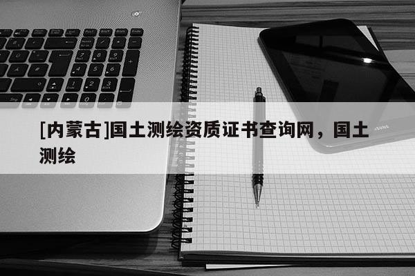 [内蒙古]国土测绘资质证书查询网，国土 测绘