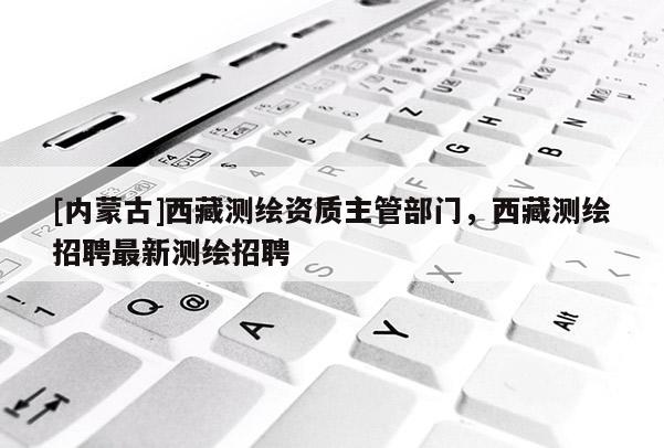 [内蒙古]西藏测绘资质主管部门，西藏测绘招聘最新测绘招聘