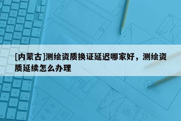 [内蒙古]测绘资质换证延迟哪家好，测绘资质延续怎么办理