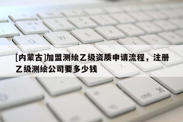 [内蒙古]加盟测绘乙级资质申请流程，注册乙级测绘公司要多少钱