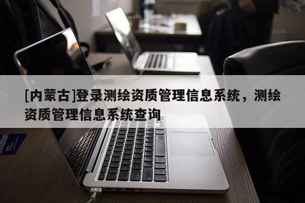 [内蒙古]登录测绘资质管理信息系统，测绘资质管理信息系统查询