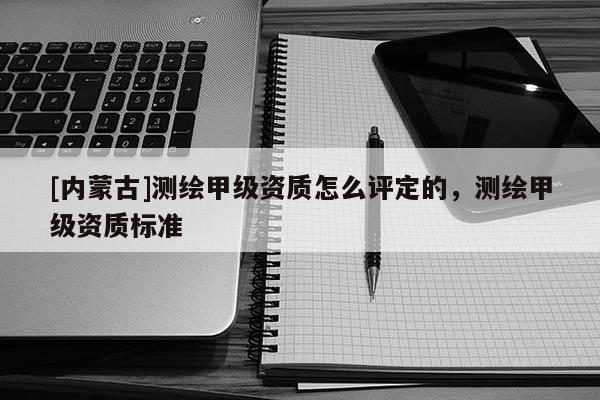 [内蒙古]测绘甲级资质怎么评定的，测绘甲级资质标准
