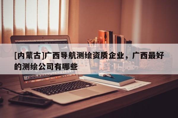 [内蒙古]广西导航测绘资质企业，广西最好的测绘公司有哪些