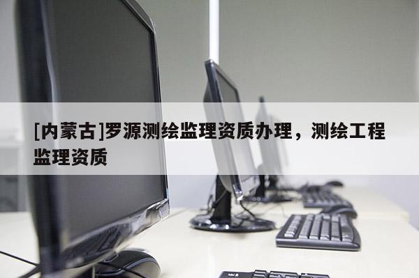 [内蒙古]罗源测绘监理资质办理，测绘工程监理资质