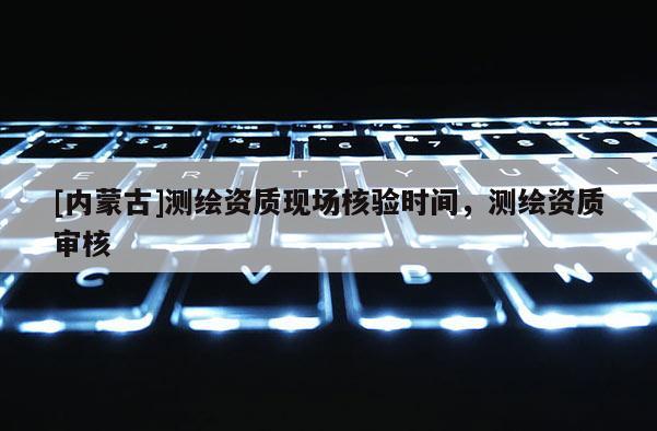 [内蒙古]测绘资质现场核验时间，测绘资质审核