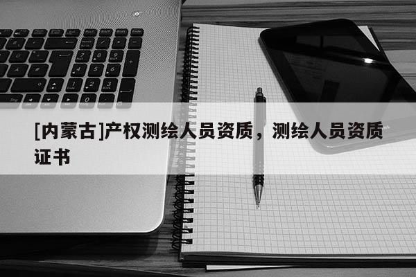 [内蒙古]产权测绘人员资质，测绘人员资质证书