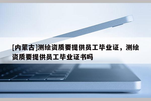 [内蒙古]测绘资质要提供员工毕业证，测绘资质要提供员工毕业证书吗
