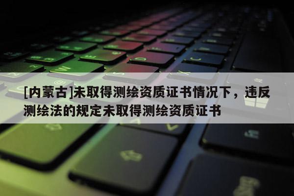 [内蒙古]未取得测绘资质证书情况下，违反测绘法的规定未取得测绘资质证书