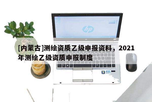 [内蒙古]测绘资质乙级申报资料，2021年测绘乙级资质申报制度