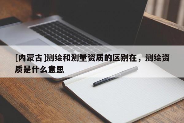 [内蒙古]测绘和测量资质的区别在，测绘资质是什么意思