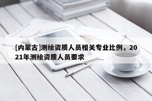 [内蒙古]测绘资质人员相关专业比例，2021年测绘资质人员要求