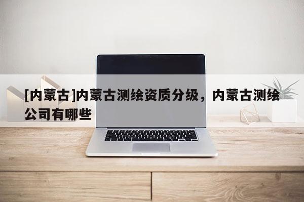 [内蒙古]内蒙古测绘资质分级，内蒙古测绘公司有哪些