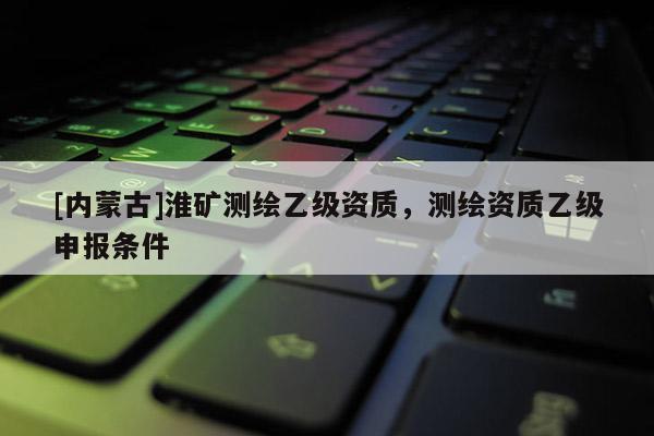 [内蒙古]淮矿测绘乙级资质，测绘资质乙级申报条件
